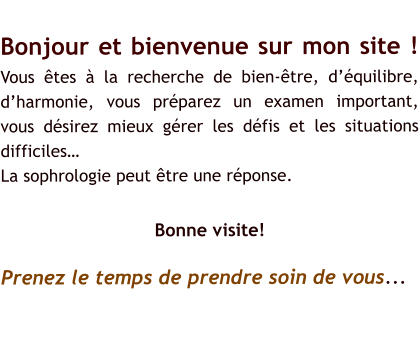 Bonjour et bienvenue sur mon site !Vous tes  la recherche de bien-tre, dquilibre, dharmonie, vous prparez un examen important, vous dsirez mieux grer les dfis et les situations difficiles La sophrologie peut tre une rponse.  Bonne visite! Prenez le temps de prendre soin de vous...